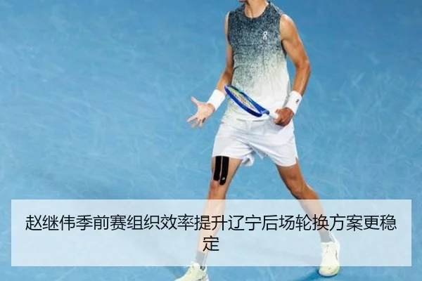 赵继伟季前赛组织效率提升辽宁后场轮换方案更稳定